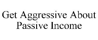 GET AGGRESSIVE ABOUT PASSIVE INCOME