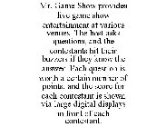 MR. GAME SHOW PROVIDES LIVE GAME SHOW ENTERTAINMENT AT VARIOUS VENUES. THE HOST ASKS QUESTIONS, AND THE CONTESTANTS HIT THEIR BUZZERS IF THEY KNOW THE ANSWER. EACH QUESTION IS WORTH A CERTAIN NUMBER O