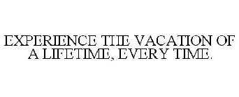 EXPERIENCE THE VACATION OF A LIFETIME, EVERY TIME.