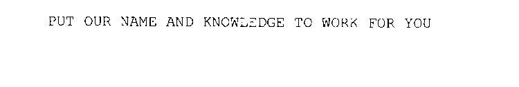 PUT OUR NAME AND KNOWLEDGE TO WORK FOR YOU
