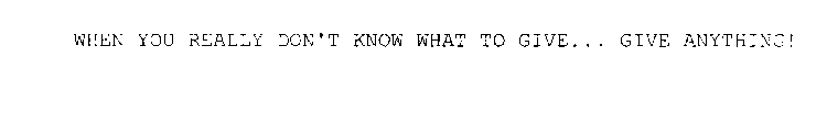 WHEN YOU REALLY DON'T KNOW WHAT TO GIVE... GIVE ANYTHING!