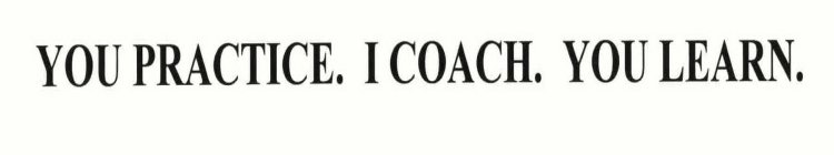 YOU PRACTICE.  I COACH.  YOU LEARN.