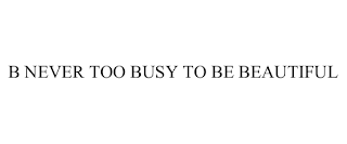 B NEVER TOO BUSY TO BE BEAUTIFUL