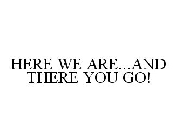 HERE WE ARE...AND THERE YOU GO!