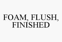 FOAM, FLUSH, FINISHED
