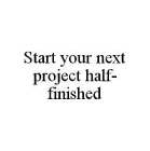 START YOUR NEXT PROJECT HALF-FINISHED