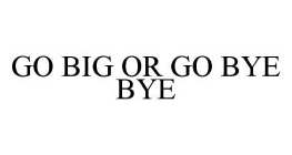 GO BIG OR GO BYE BYE
