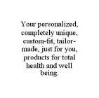 YOUR PERSONALIZED, COMPLETELY UNIQUE, CUSTOM-FIT, TAILOR-MADE, JUST FOR YOU, PRODUCTS FOR TOTAL HEALTH AND WELL BEING.