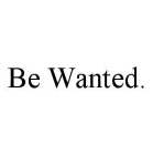 BE WANTED.