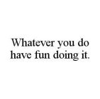 WHATEVER YOU DO HAVE FUN DOING IT.