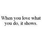 WHEN YOU LOVE WHAT YOU DO, IT SHOWS.