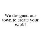 WE DESIGNED OUR TOWN TO CREATE YOUR WORLD