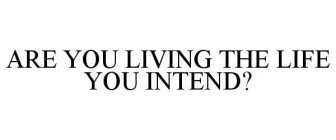 ARE YOU LIVING THE LIFE YOU INTEND?