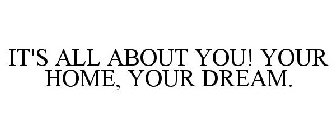IT'S ALL ABOUT YOU! YOUR HOME, YOUR DREAM.