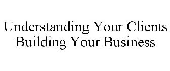 UNDERSTANDING YOUR CLIENTS BUILDING YOUR BUSINESS