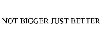 NOT BIGGER JUST BETTER