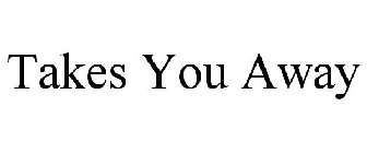 TAKES YOU AWAY