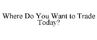 WHERE DO YOU WANT TO TRADE TODAY?