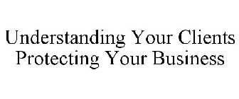 UNDERSTANDING YOUR CLIENTS PROTECTING YOUR BUSINESS