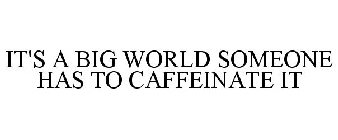 IT'S A BIG WORLD SOMEONE HAS TO CAFFEINATE IT