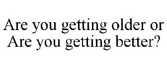 ARE YOU GETTING OLDER OR ARE YOU GETTING BETTER?