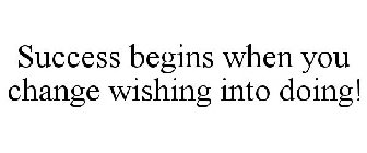 SUCCESS BEGINS WHEN YOU CHANGE WISHING INTO DOING!