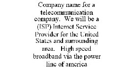 COMPANY NAME FOR A TELECOMMUNICATION COMPANY. WE WILL BE A (ISP) INTERNET SERVICE PROVIDER FOR THE UNITED STATES AND SURROUNDING AREA. HIGH SPEED BROADBAND VIA THE POWER LINE OF AMERICA