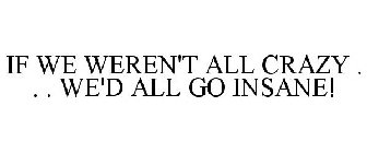 IF WE WEREN'T ALL CRAZY . . . WE'D ALL GO INSANE!