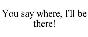 YOU SAY WHERE, I'LL BE THERE!