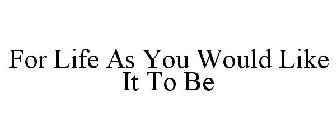 FOR LIFE AS YOU WOULD LIKE IT TO BE