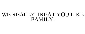 WE REALLY TREAT YOU LIKE FAMILY.