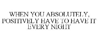 WHEN YOU ABSOLUTELY, POSITIVELY HAVE TO HAVE IT EVERY NIGHT