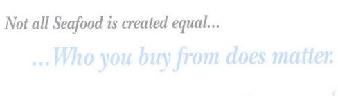 NOT ALL SEAFOOD IS CREATED EQUAL... ...WHO YOU BUY FROM DOES MATTER.