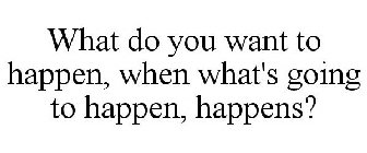 WHAT DO YOU WANT TO HAPPEN, WHEN WHAT'S GOING TO HAPPEN, HAPPENS?