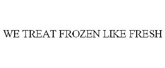 WE TREAT FROZEN LIKE FRESH