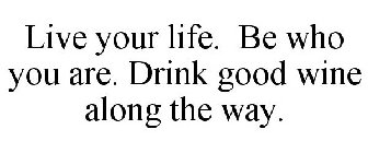 LIVE YOUR LIFE. BE WHO YOU ARE. DRINK GOOD WINE ALONG THE WAY.