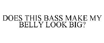 DOES THIS BASS MAKE MY BELLY LOOK BIG?