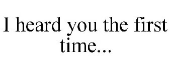 I HEARD YOU THE FIRST TIME...