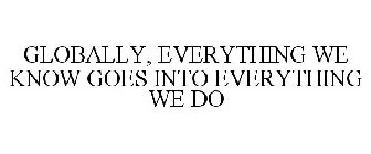 GLOBALLY, EVERYTHING WE KNOW GOES INTO EVERYTHING WE DO