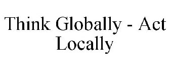 THINK GLOBALLY - ACT LOCALLY