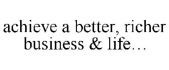 ACHIEVE A BETTER, RICHER BUSINESS & LIFE...