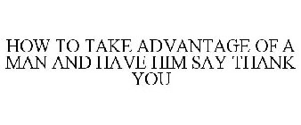 HOW TO TAKE ADVANTAGE OF A MAN AND HAVE HIM SAY THANK YOU