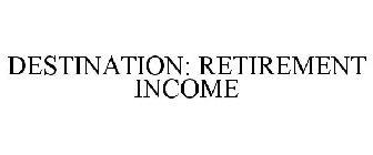 DESTINATION: RETIREMENT INCOME