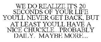 WE DO REALIZE IT'S 20 SECONDS OF YOUR LIFE YOU'LL NEVER GET BACK, BUT AT LEAST YOU'LL HAVE A NICE CHUCKLE...PROBABLY DAILY. MAYBE MORE...