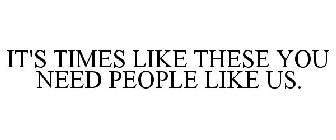 IT'S TIMES LIKE THESE YOU NEED PEOPLE LIKE US.