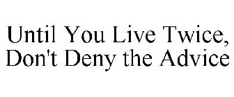 UNTIL YOU LIVE TWICE, DON'T DENY THE ADVICE