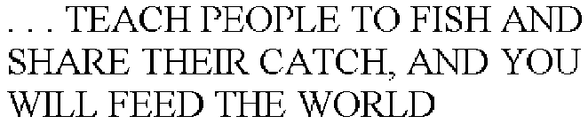 . . . TEACH PEOPLE TO FISH AND SHARE THEIR CATCH, AND YOU WILL FEED THE WORLD