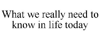 WHAT WE REALLY NEED TO KNOW IN LIFE TODAY