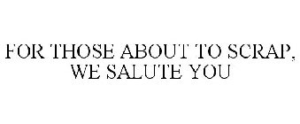 FOR THOSE ABOUT TO SCRAP, WE SALUTE YOU