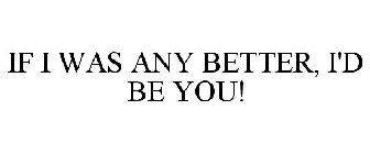 IF I WAS ANY BETTER, I'D BE YOU!